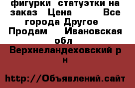 фигурки .статуэтки.на заказ › Цена ­ 250 - Все города Другое » Продам   . Ивановская обл.,Верхнеландеховский р-н